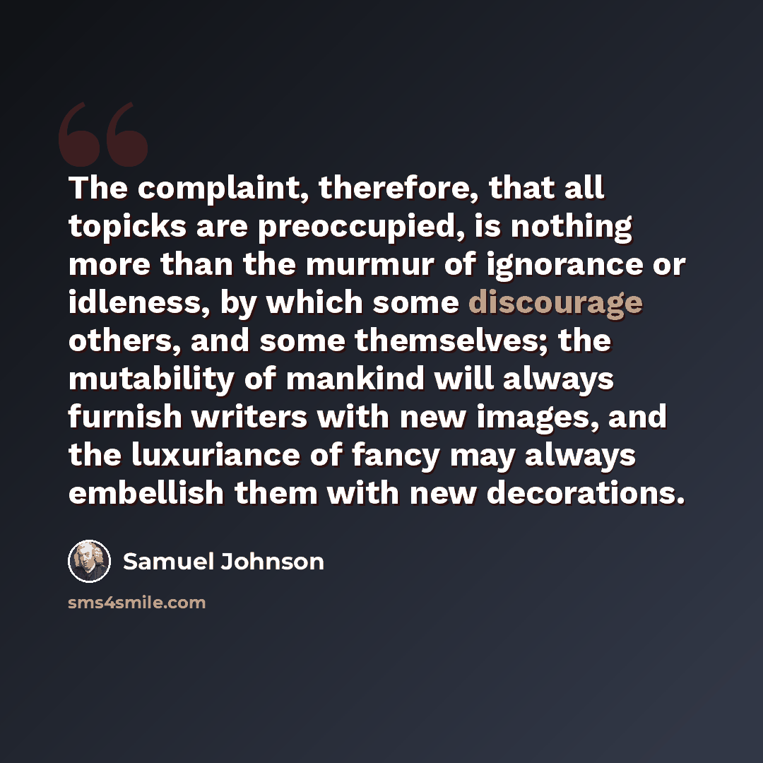“The complaint, therefore, that all topicks are preoccupied, is nothing more than the murmur of ignorance or idleness, by which some discourage others, and some themselves; the mutability of mankind will always furnish writers with new images, and the luxuriance of fancy may always embellish them…” quote by Samuel Johnson