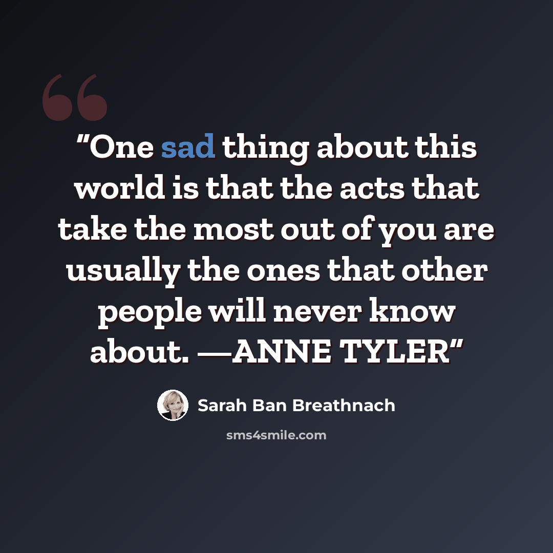“One sad thing about this world is that the acts that take the most out of you are usually the ones that other people will never know about. —ANNE TYLER” quote by Sarah Ban Breathnach