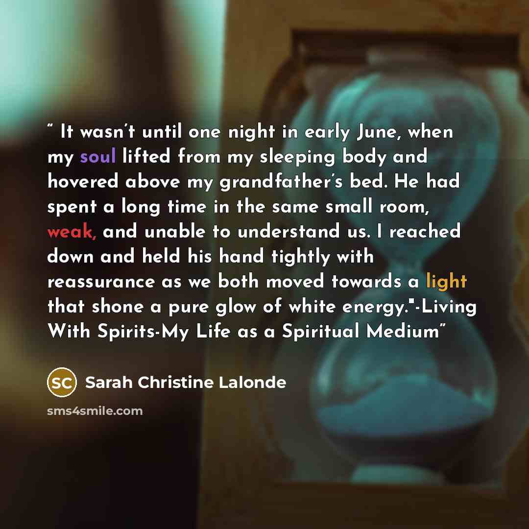 “It wasn’t until one night in early June, when my soul lifted from my sleeping body and hovered above my grandfather’s bed. He had spent a long time in the same small room, weak, and unable to understand us. I reached down and held his hand tightly with reassurance as we both moved towards a light…” quote by Sarah Christine Lalonde