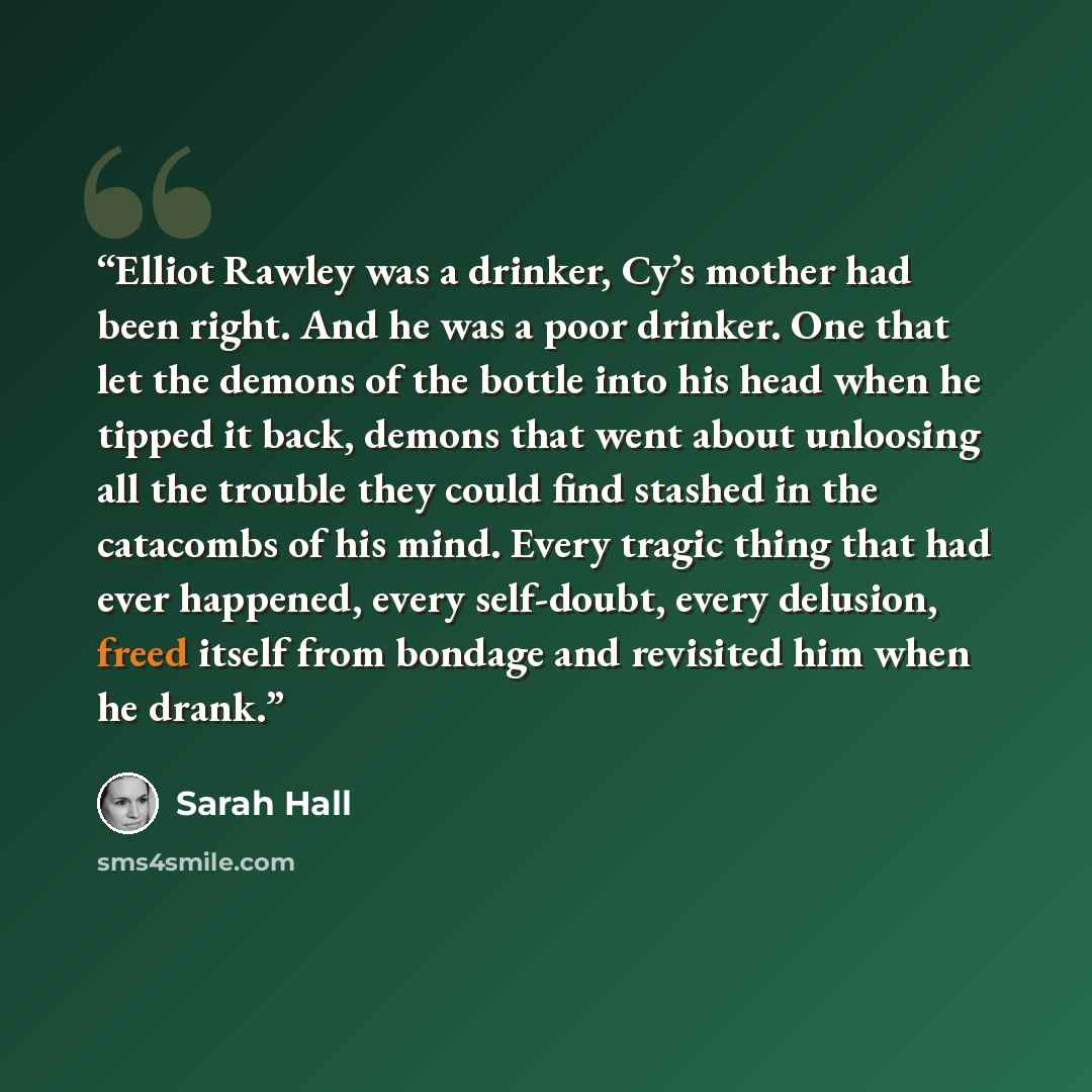 “Elliot Rawley was a drinker, Cy’s mother had been right. And he was a poor drinker. One that let the demons of the bottle into his head when he tipped it back, demons that went about unloosing all the trouble they could find stashed in the catacombs of his mind. Every tragic thing that had ever…” quote by Sarah Hall