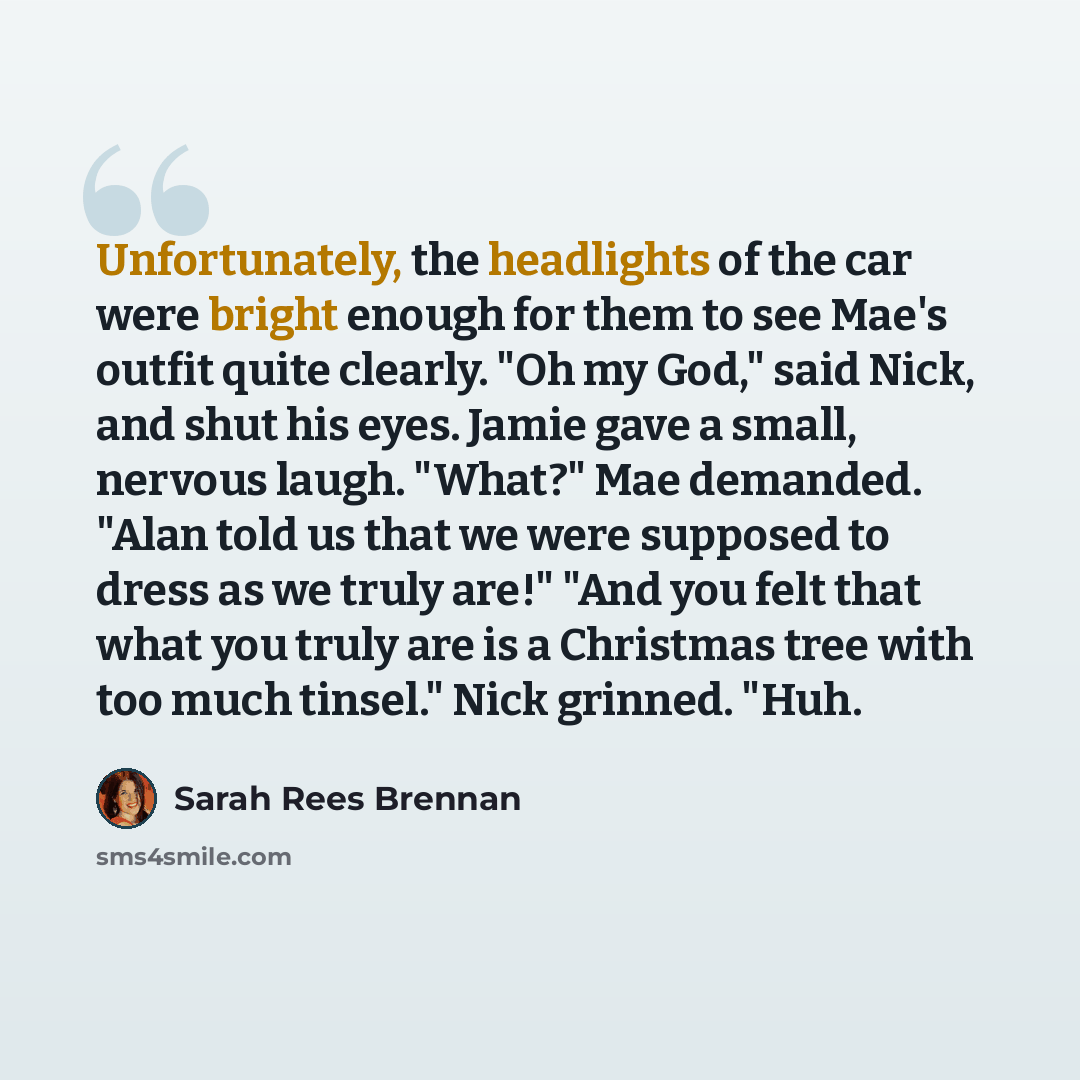“Unfortunately, the headlights of the car were bright enough for them to see Mae's outfit quite clearly. "Oh my God," said Nick, and shut his eyes. Jamie gave a small, nervous laugh. "What?" Mae demanded. "Alan told us that we were supposed to dress as we truly are!" "And you felt that what you…” quote by Sarah Rees Brennan