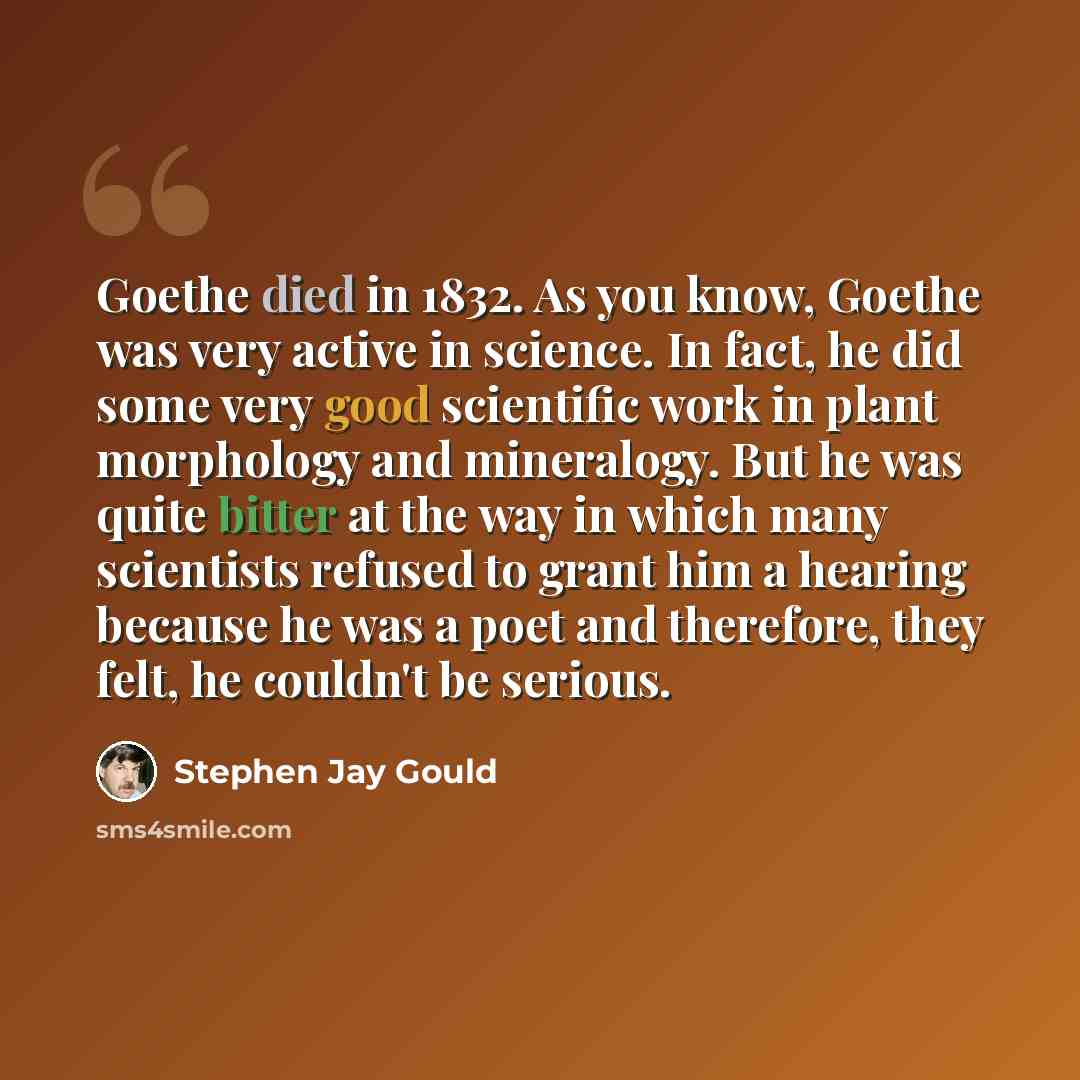 “Goethe died in 1832. As you know, Goethe was very active in science. In fact, he did some very good scientific work in plant morphology and mineralogy. But he was quite bitter at the way in which many scientists refused to grant him a hearing because he was a poet and therefore, they felt, he…” quote by Stephen Jay Gould