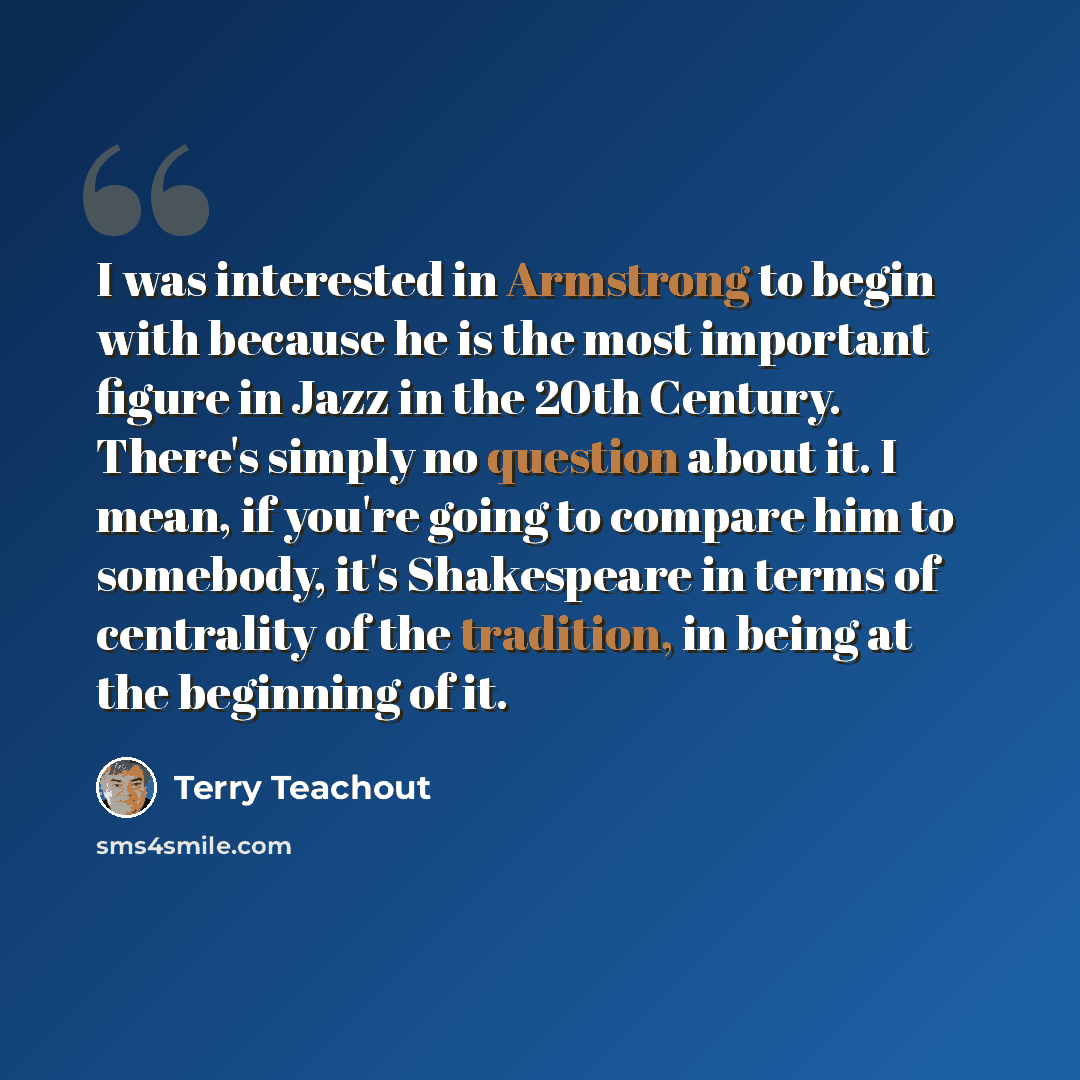 “I was interested in Armstrong to begin with because he is the most important figure in Jazz in the 20th Century. There's simply no question about it. I mean, if you're going to compare him to somebody, it's Shakespeare in terms of centrality of the tradition, in being at the beginning of it.” quote by Terry Teachout