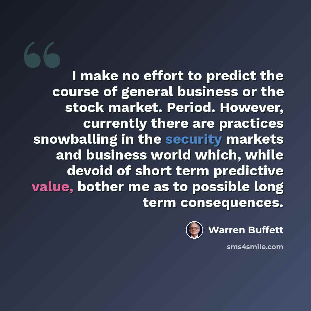 “I make no effort to predict the course of general business or the stock market. Period. However, currently there are practices snowballing in the security markets and business world which, while devoid of short term predictive value, bother me as to possible long term consequences.” quote by Warren Buffett