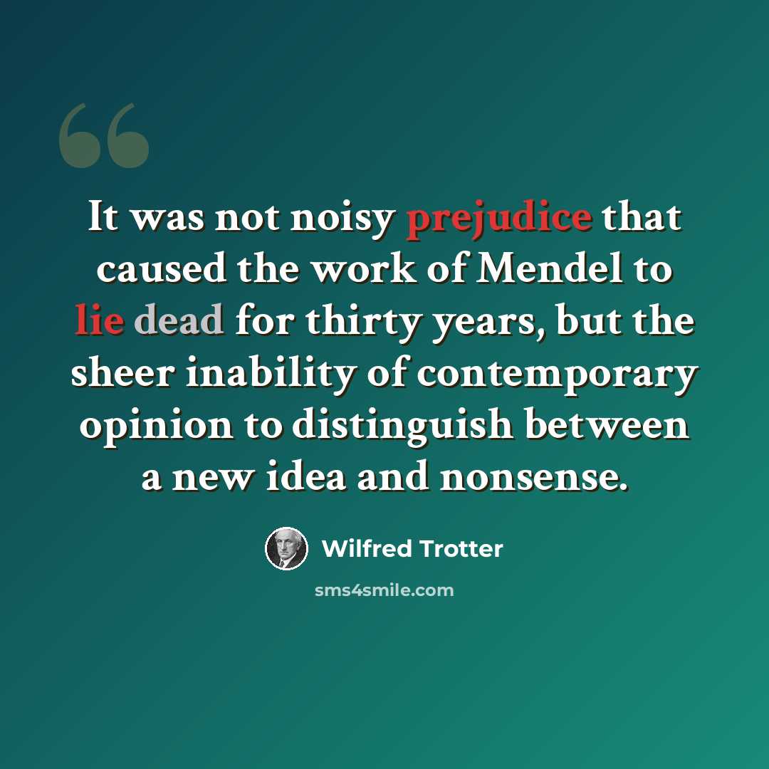 “It was not noisy prejudice that caused the work of Mendel to lie dead for thirty years, but the sheer inability of contemporary opinion to distinguish between a new idea and nonsense.” quote by Wilfred Trotter
