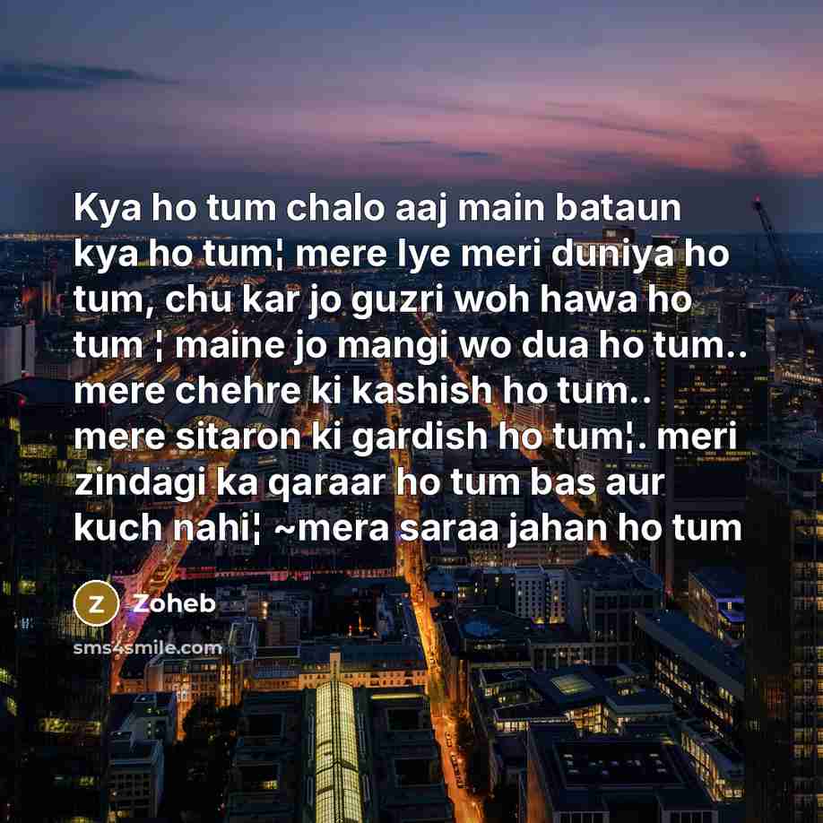 “Kya ho tum chalo aaj main bataun kya ho tum¦ mere lye meri duniya ho tum, chu kar jo guzri woh hawa ho tum ¦ maine jo mangi wo dua ho tum.. mere chehre ki kashish ho tum.. mere sitaron ki gardish ho tum¦. meri zindagi ka qaraar ho tum bas aur kuch nahi¦ ~mera saraa jahan ho tum” quote by Zoheb