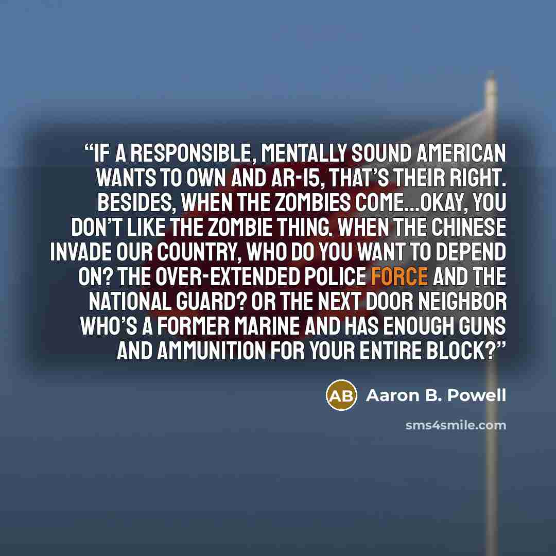 “If a responsible, mentally sound American wants to own and AR-15, that’s their right. Besides, when the zombies come…okay, you don’t like the zombie thing. When the Chinese invade our country, who do you want to depend on? The over-extended police force and the National Guard? Or the next door…” quote by Aaron B. Powell