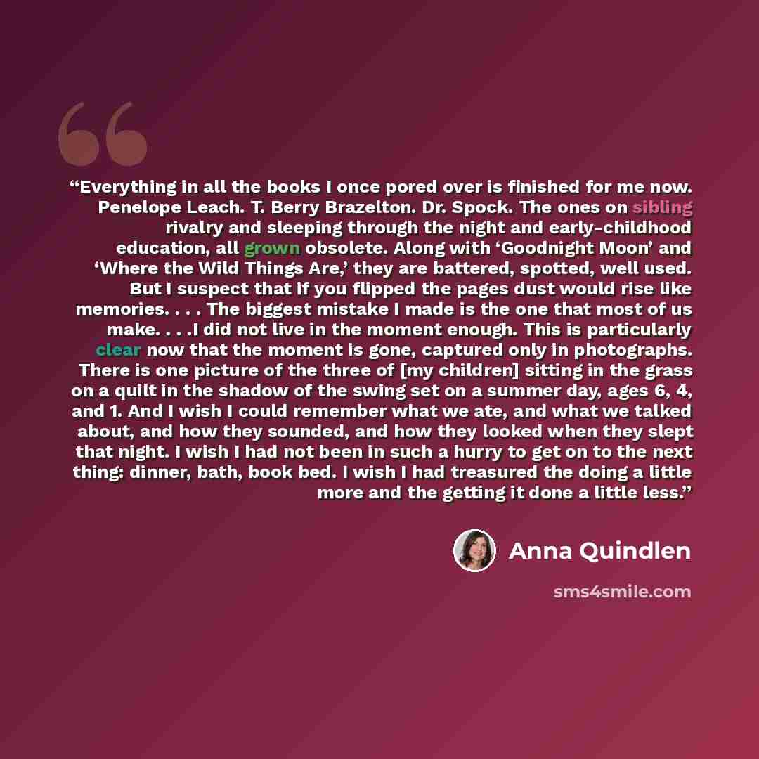 “Everything in all the books I once pored over is finished for me now. Penelope Leach. T. Berry Brazelton. Dr. Spock. The ones on sibling rivalry and sleeping through the night and early-childhood education, all grown obsolete. Along with ‘Goodnight Moon’ and ‘Where the Wild Things Are,’ they are…” quote by Anna Quindlen