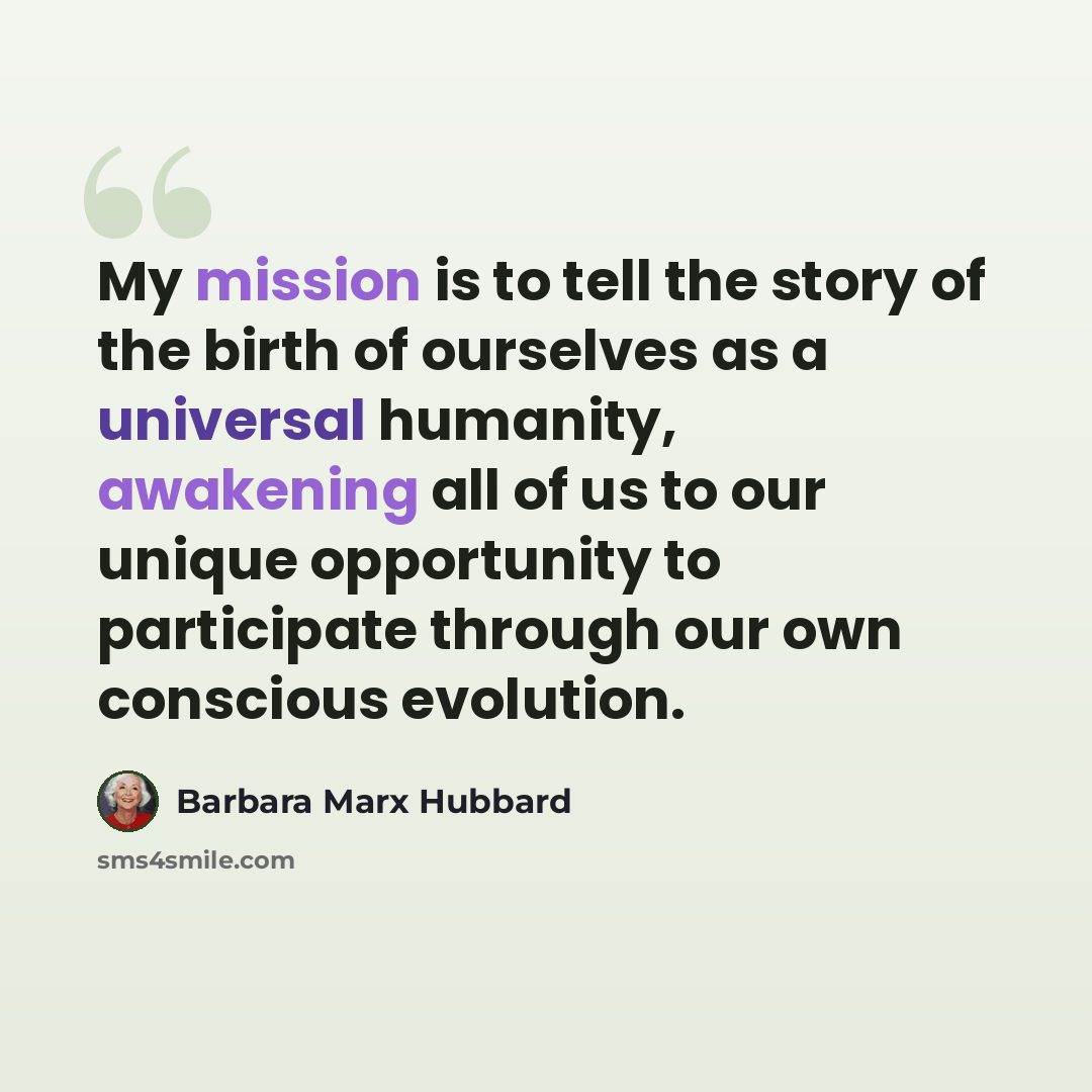 “My mission is to tell the story of the birth of ourselves as a universal humanity, awakening all of us to our unique opportunity to participate through our own conscious evolution.” quote by Barbara Marx Hubbard