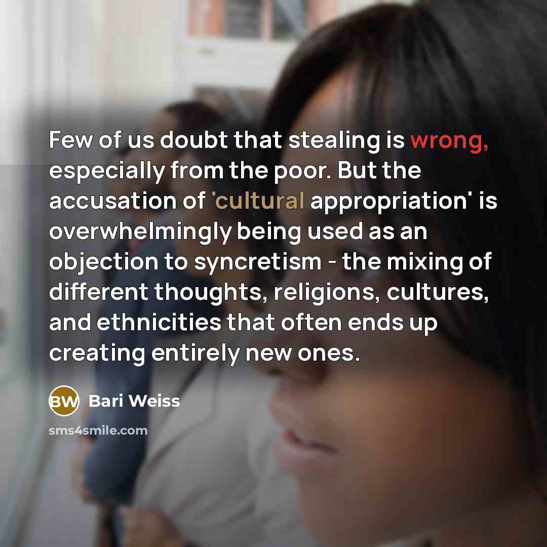“Few of us doubt that stealing is wrong, especially from the poor. But the accusation of 'cultural appropriation' is overwhelmingly being used as an objection to syncretism - the mixing of different thoughts, religions, cultures, and ethnicities that often ends up creating entirely new ones.” quote by Bari Weiss