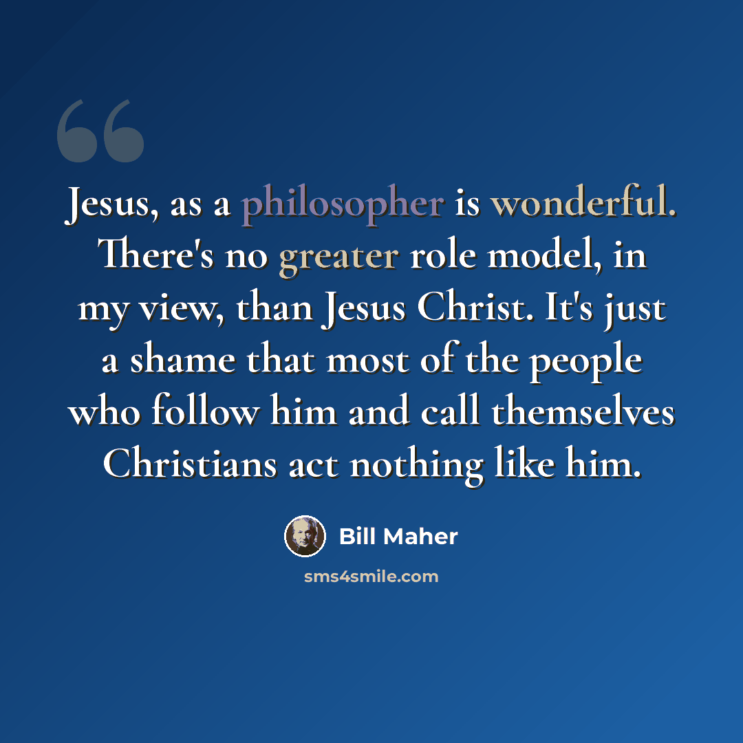 “Jesus, as a philosopher is wonderful. There's no greater role model, in my view, than Jesus Christ. It's just a shame that most of the people who follow him and call themselves Christians act nothing like him.” quote by Bill Maher