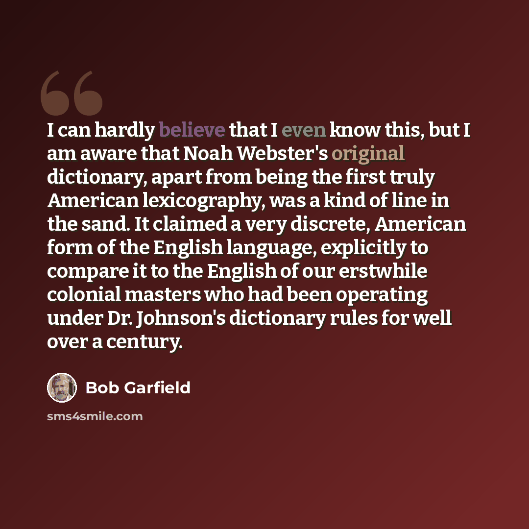“I can hardly believe that I even know this, but I am aware that Noah Webster's original dictionary, apart from being the first truly American lexicography, was a kind of line in the sand. It claimed a very discrete, American form of the English language, explicitly to compare it to the English of…” quote by Bob Garfield