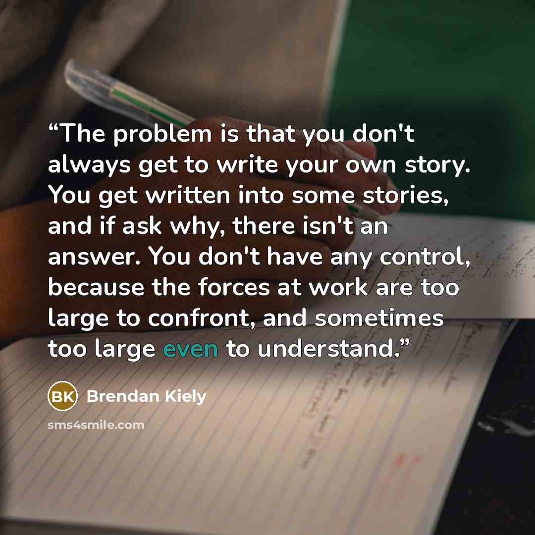 “The problem is that you don't always get to write your own story. You get written into some stories, and if ask why, there isn't an answer. You don't have any control, because the forces at work are too large to confront, and sometimes too large even to understand.” quote by Brendan Kiely