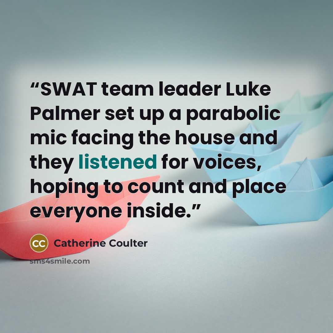 “SWAT team leader Luke Palmer set up a parabolic mic facing the house and they listened for voices, hoping to count and place everyone inside.” quote by Catherine Coulter