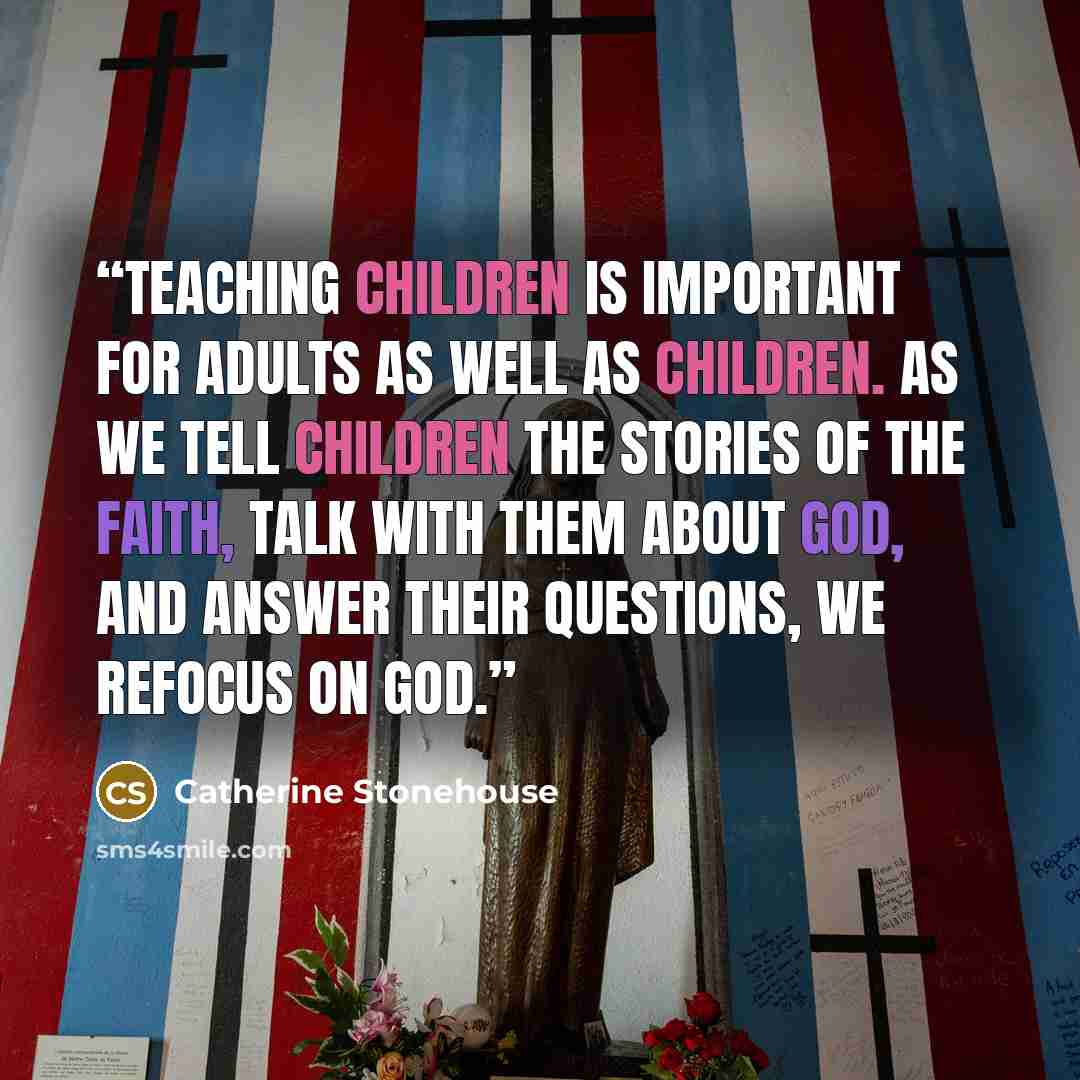 “Teaching children is important for adults as well as children. As we tell children the stories of the faith, talk with them about God, and answer their questions, we refocus on God.” quote by Catherine Stonehouse