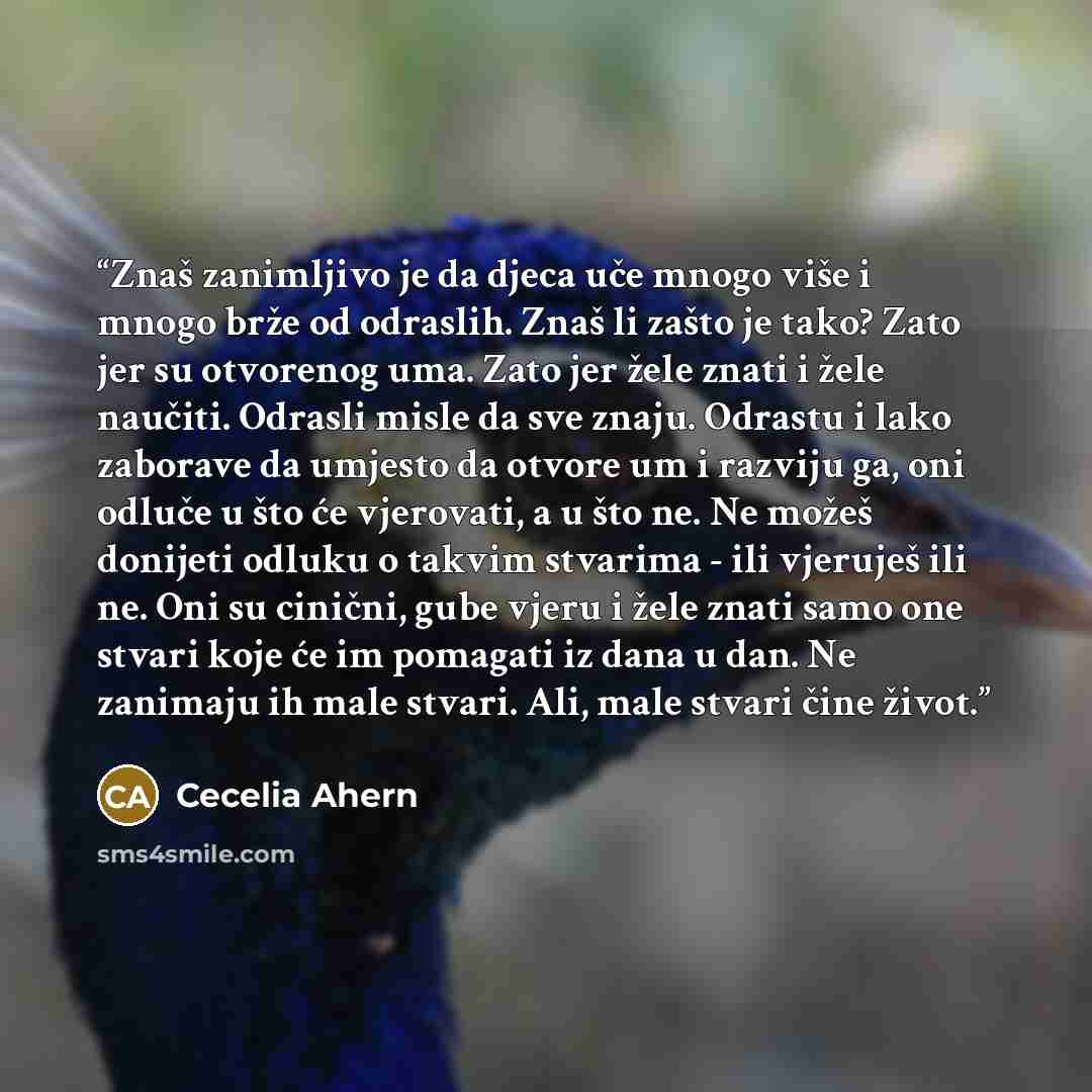 “Znaš zanimljivo je da djeca uče mnogo više i mnogo brže od odraslih. Znaš li zašto je tako? Zato jer su otvorenog uma. Zato jer žele znati i žele naučiti. Odrasli misle da sve znaju. Odrastu i lako zaborave da umjesto da otvore um i razviju ga, oni odluče u što će vjerovati, a u što ne. Ne možeš…” quote by Cecelia Ahern