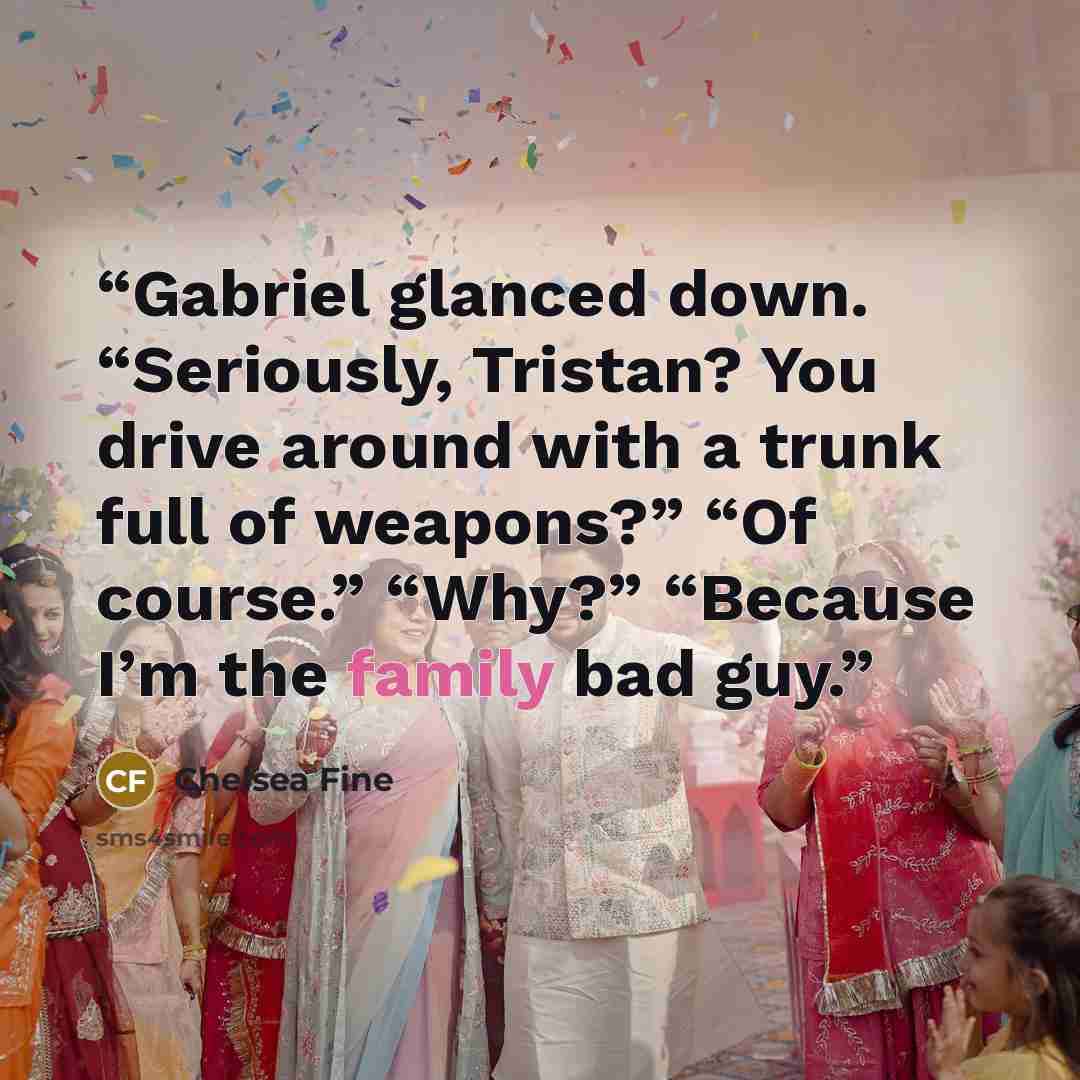 “Gabriel glanced down. “Seriously, Tristan? You drive around with a trunk full of weapons?” “Of course.” “Why?” “Because I’m the family bad guy.” quote by Chelsea Fine