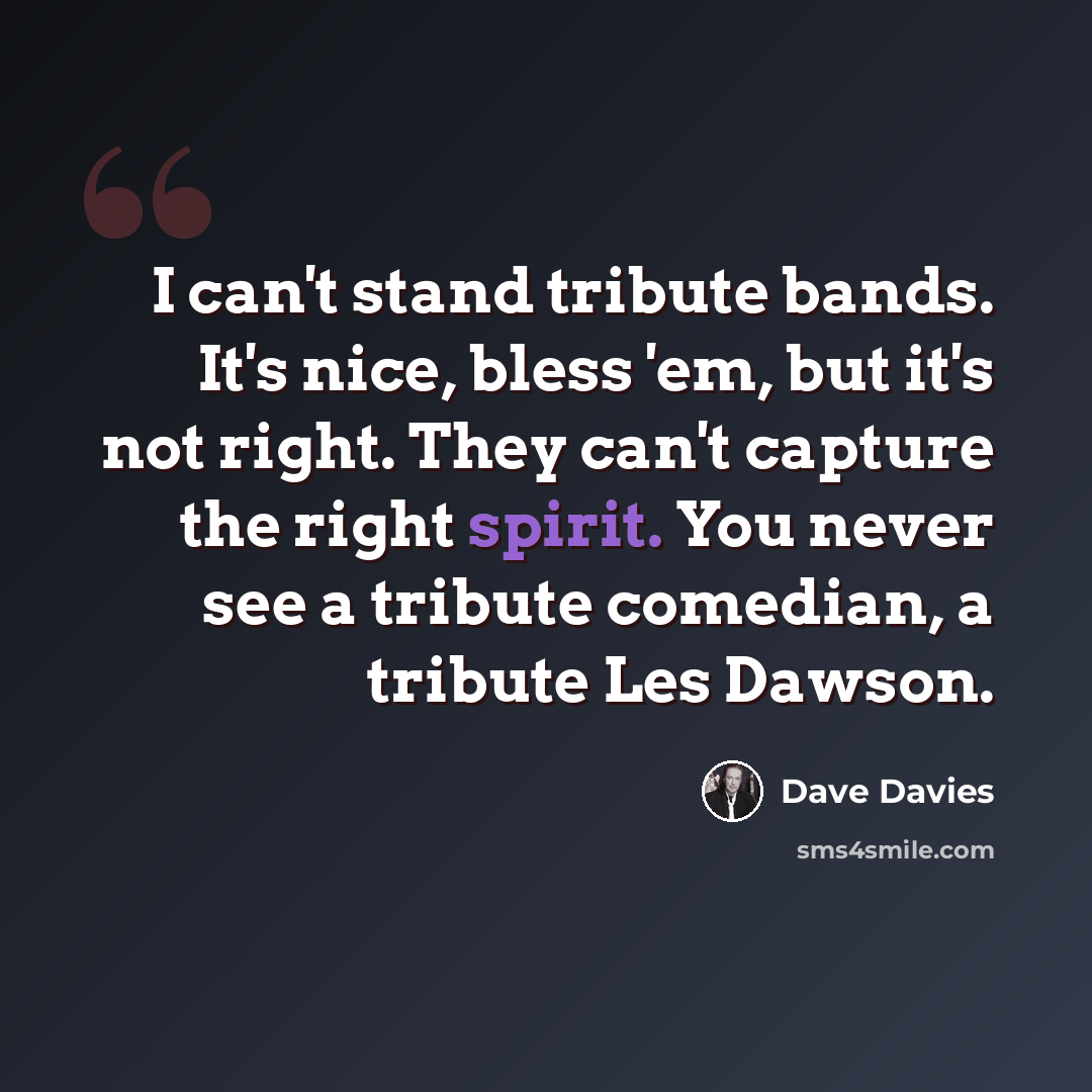 “I can't stand tribute bands. It's nice, bless 'em, but it's not right. They can't capture the right spirit. You never see a tribute comedian, a tribute Les Dawson.” quote by Dave Davies