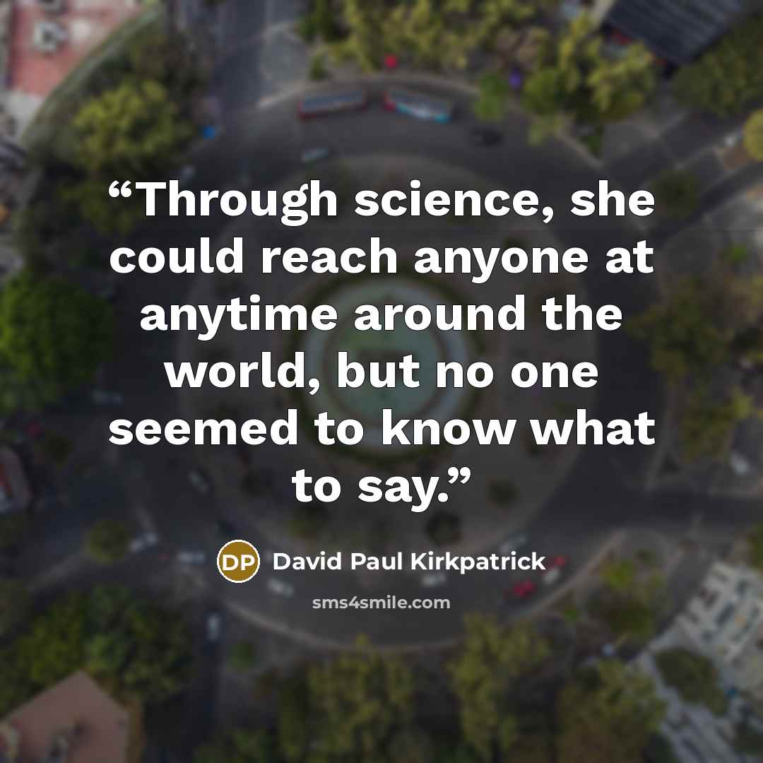 “Through science, she could reach anyone at anytime around the world, but no one seemed to know what to say.” quote by David Paul Kirkpatrick