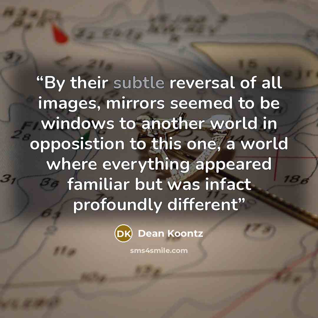 “By their subtle reversal of all images, mirrors seemed to be windows to another world in opposistion to this one, a world where everything appeared familiar but was infact profoundly different” quote by Dean Koontz