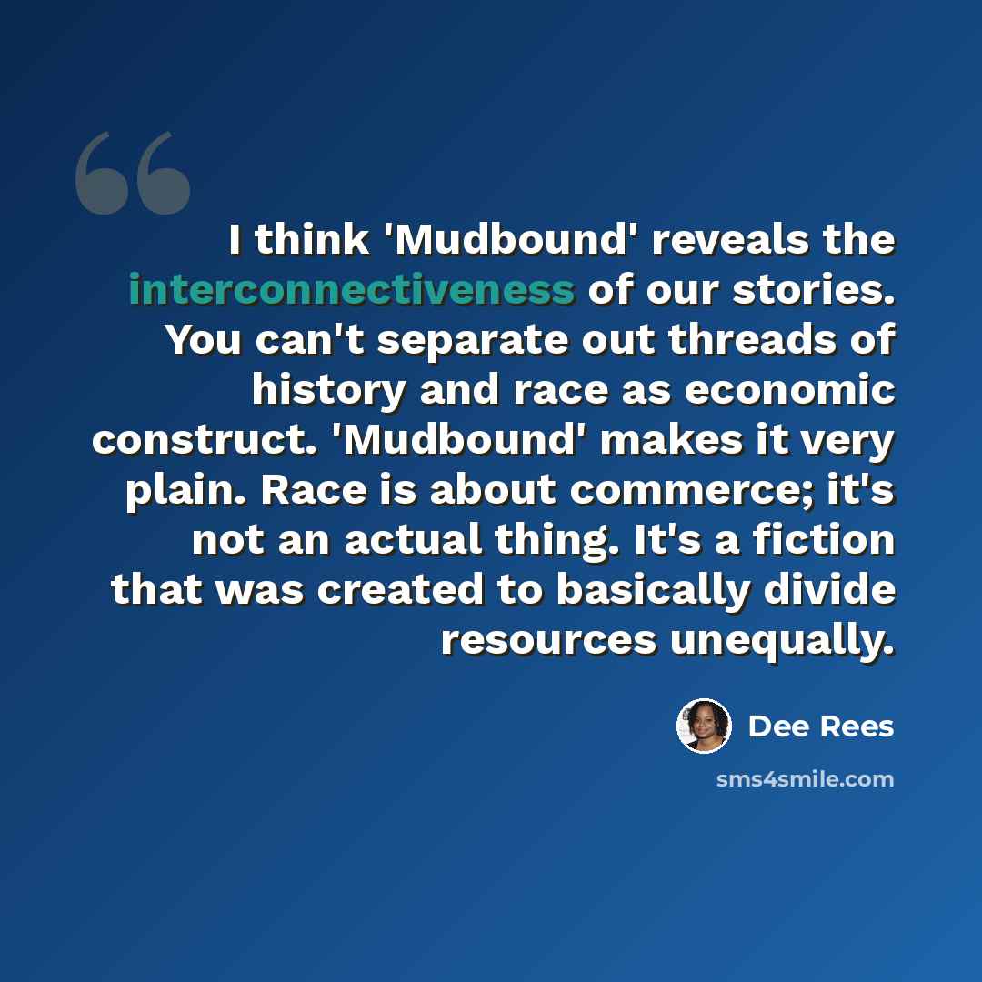 “I think 'Mudbound' reveals the interconnectiveness of our stories. You can't separate out threads of history and race as economic construct. 'Mudbound' makes it very plain. Race is about commerce; it's not an actual thing. It's a fiction that was created to basically divide resources unequally.” quote by Dee Rees