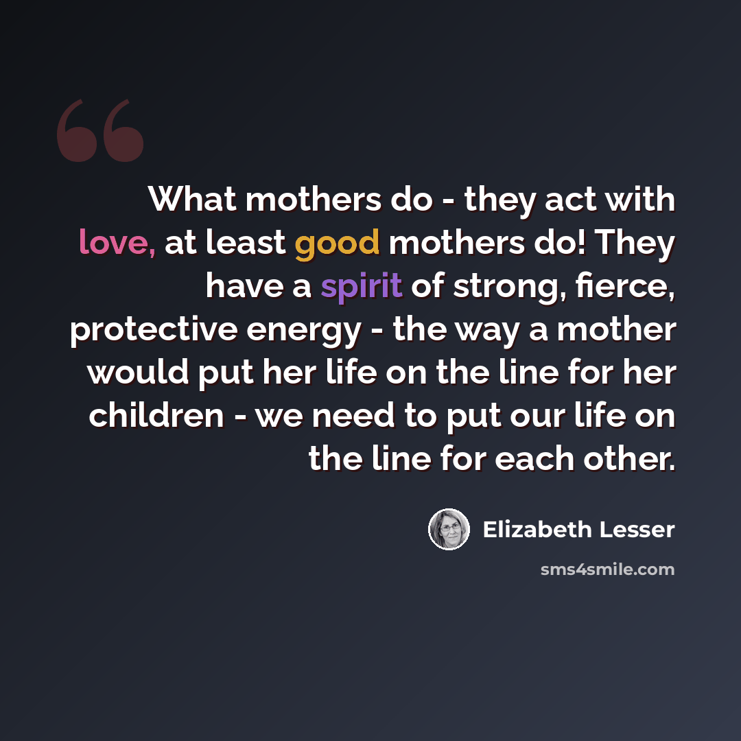 “What mothers do - they act with love, at least good mothers do! They have a spirit of strong, fierce, protective energy - the way a mother would put her life on the line for her children - we need to put our life on the line for each other.” quote by Elizabeth Lesser