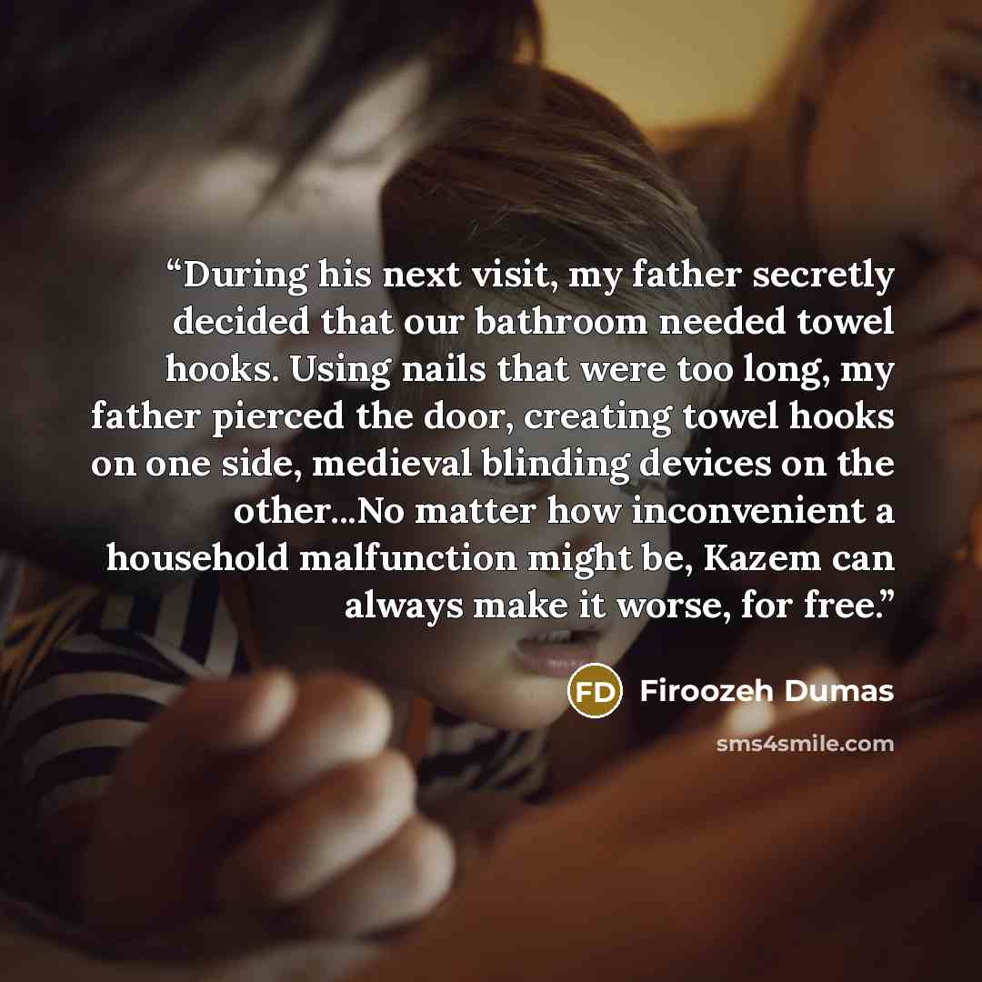 “During his next visit, my father secretly decided that our bathroom needed towel hooks. Using nails that were too long, my father pierced the door, creating towel hooks on one side, medieval blinding devices on the other...No matter how inconvenient a household malfunction might be, Kazem can…” quote by Firoozeh Dumas