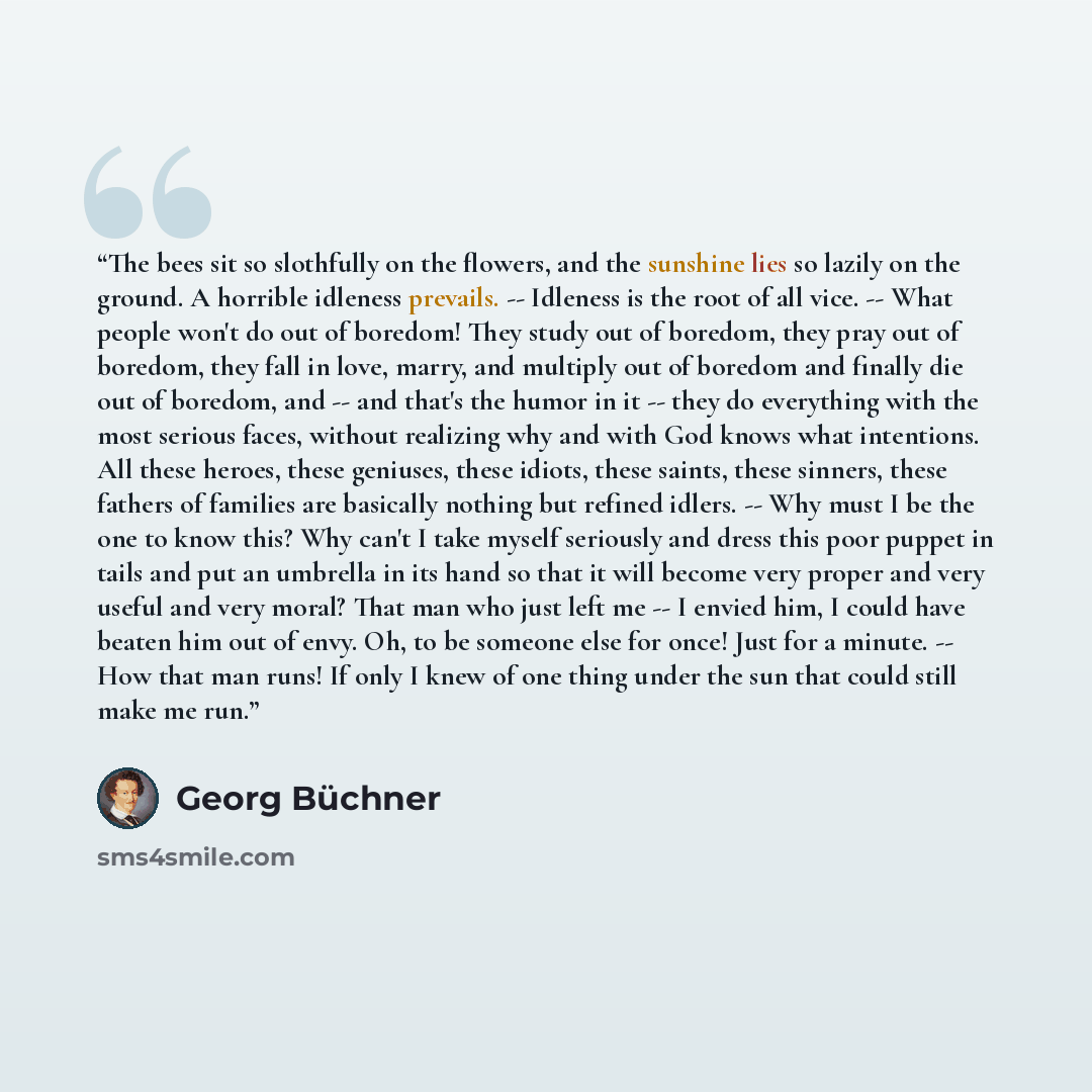 “The bees sit so slothfully on the flowers, and the sunshine lies so lazily on the ground. A horrible idleness prevails. -- Idleness is the root of all vice. -- What people won't do out of boredom! They study out of boredom, they pray out of boredom, they fall in love, marry, and multiply out of…” quote by Georg Büchner