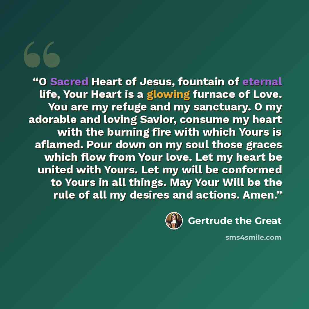 “O Sacred Heart of Jesus, fountain of eternal life, Your Heart is a glowing furnace of Love. You are my refuge and my sanctuary. O my adorable and loving Savior, consume my heart with the burning fire with which Yours is aflamed. Pour down on my soul those graces which flow from Your love. Let my…” quote by Gertrude the Great
