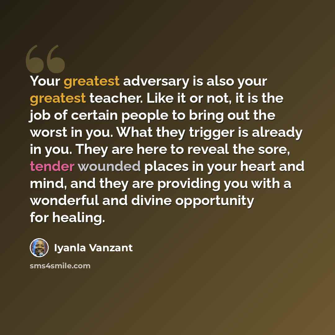 “Your greatest adversary is also your greatest teacher. Like it or not, it is the job of certain people to bring out the worst in you. What they trigger is already in you. They are here to reveal the sore, tender wounded places in your heart and mind, and they are providing you with a wonderful and…” quote by Iyanla Vanzant