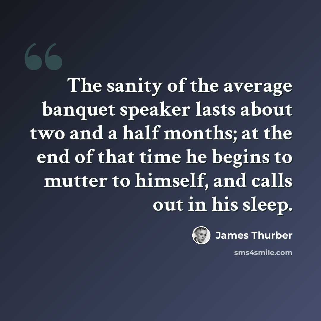 “The sanity of the average banquet speaker lasts about two and a half months; at the end of that time he begins to mutter to himself, and calls out in his sleep.” quote by James Thurber