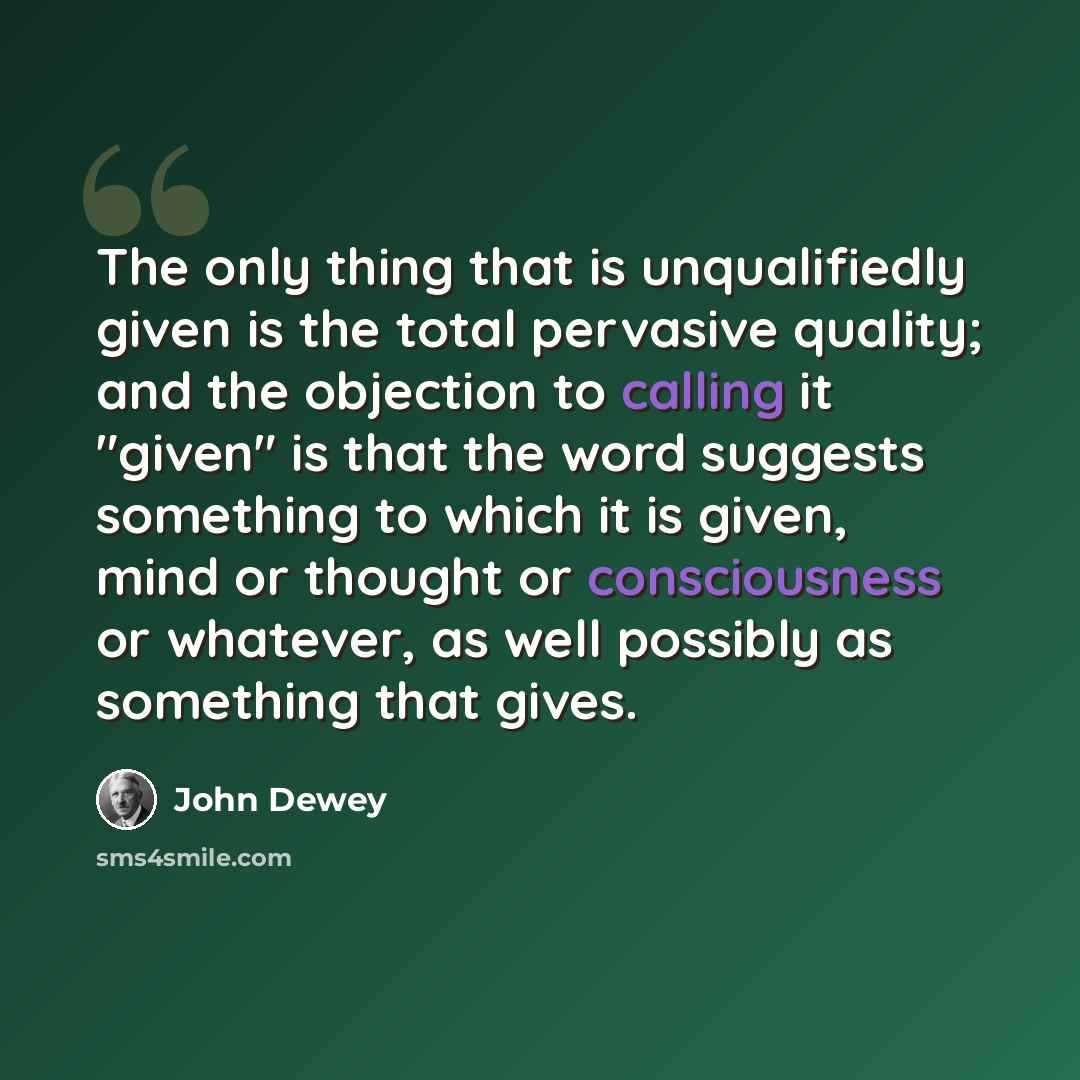 “The only thing that is unqualifiedly given is the total pervasive quality; and the objection to calling it "given" is that the word suggests something to which it is given, mind or thought or consciousness or whatever, as well possibly as something that gives.” quote by John Dewey