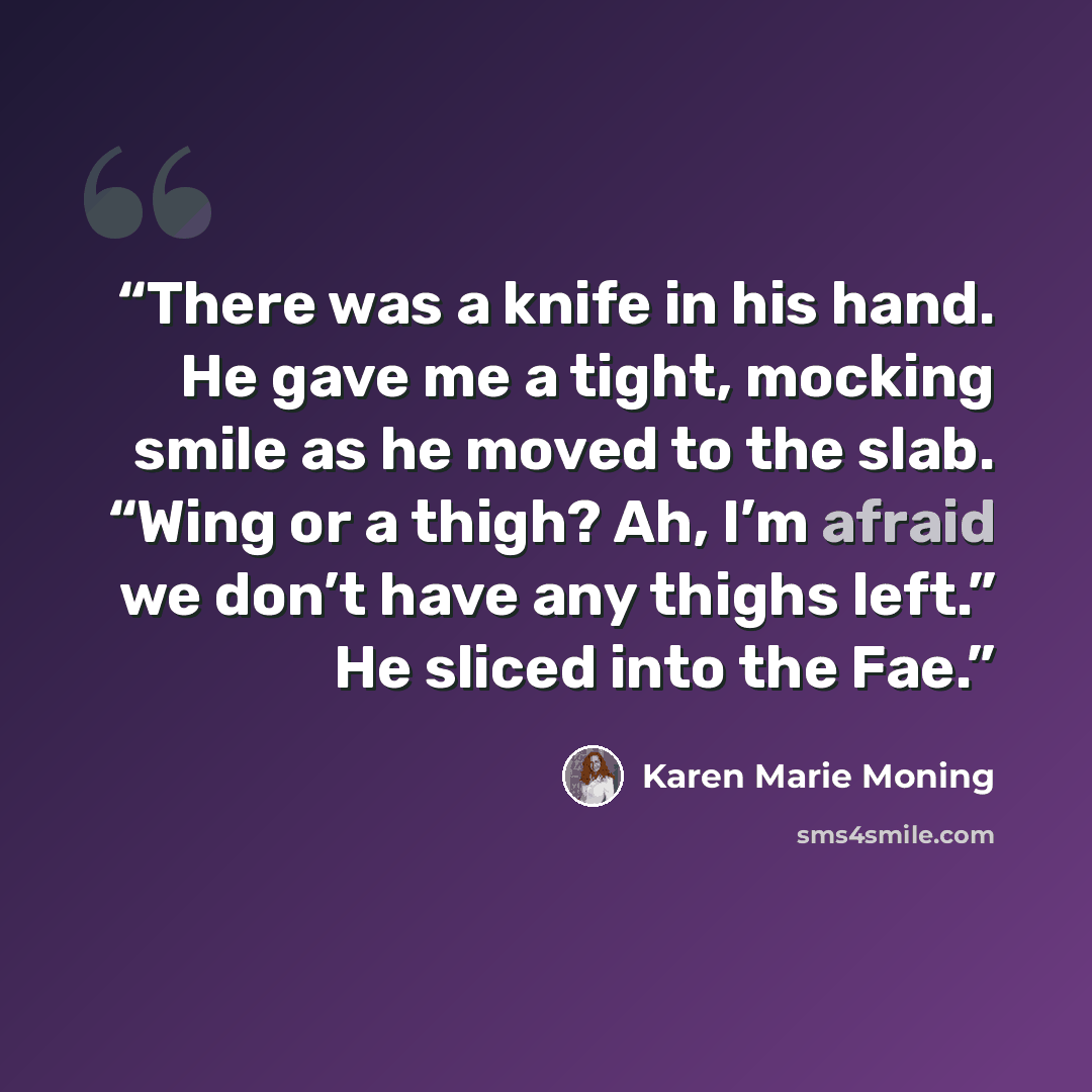 “There was a knife in his hand. He gave me a tight, mocking smile as he moved to the slab. “Wing or a thigh? Ah, I’m afraid we don’t have any thighs left.” He sliced into the Fae.” quote by Karen Marie Moning
