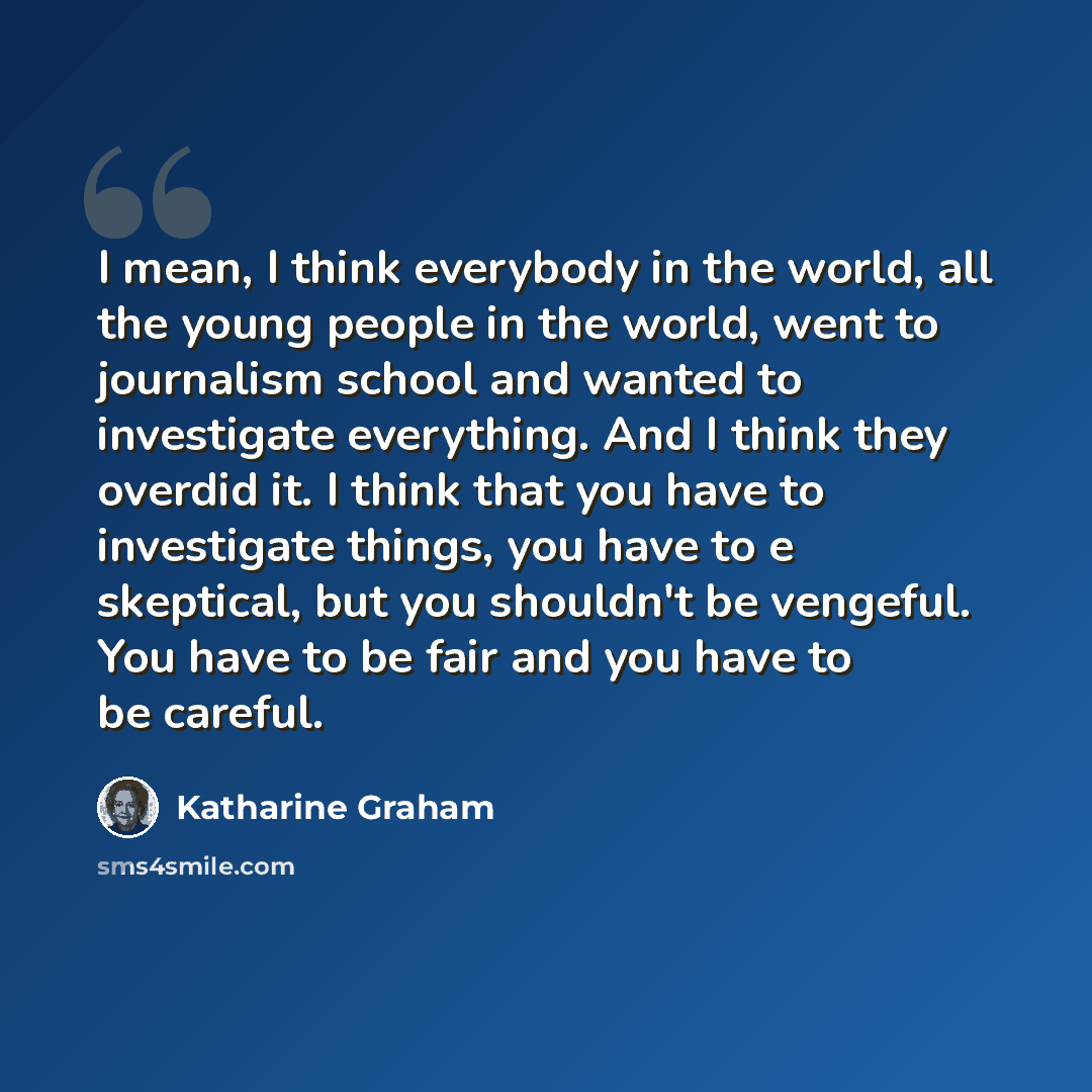 “I mean, I think everybody in the world, all the young people in the world, went to journalism school and wanted to investigate everything. And I think they overdid it. I think that you have to investigate things, you have to e skeptical, but you shouldn't be vengeful. You have to be fair and you…” quote by Katharine Graham