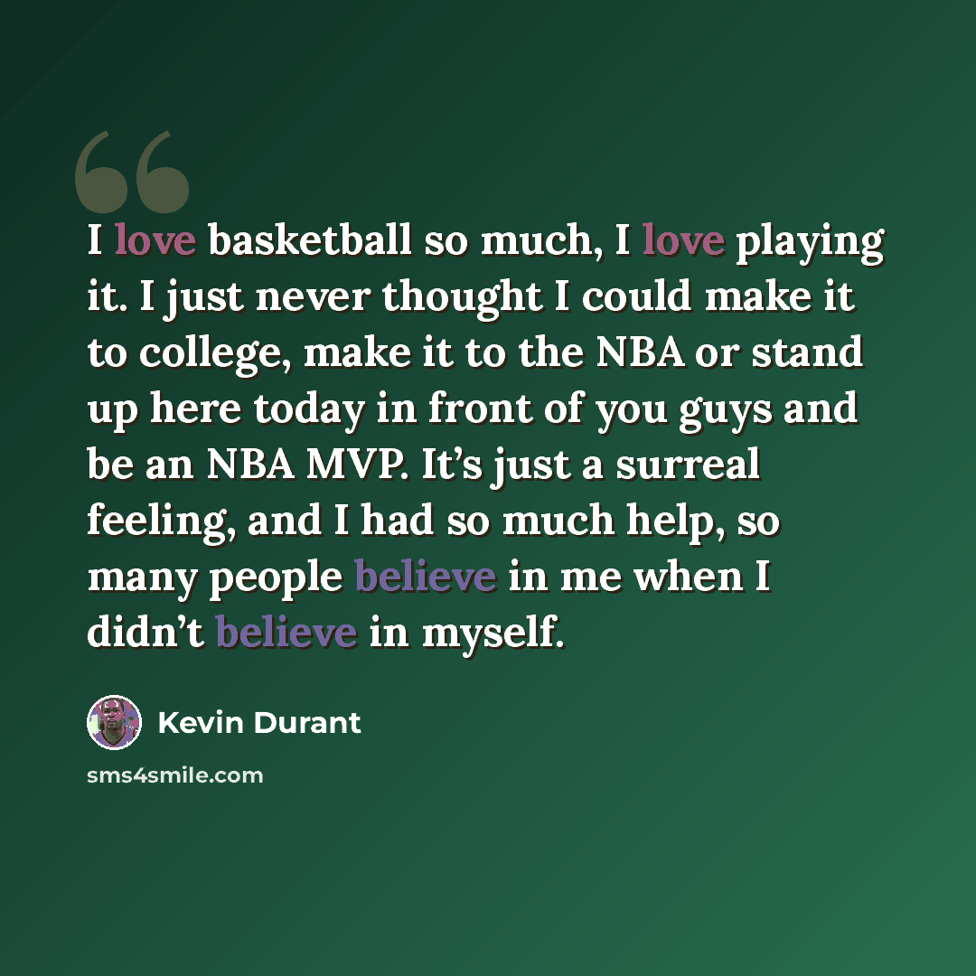 “I love basketball so much, I love playing it. I just never thought I could make it to college, make it to the NBA or stand up here today in front of you guys and be an NBA MVP. It’s just a surreal feeling, and I had so much help, so many people believe in me when I didn’t believe in myself.” quote by Kevin Durant