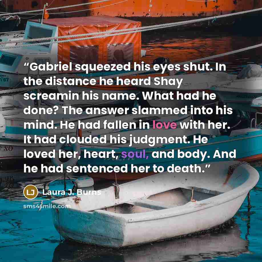 “Gabriel squeezed his eyes shut. In the distance he heard Shay screamin his name. What had he done? The answer slammed into his mind. He had fallen in love with her. It had clouded his judgment. He loved her, heart, soul, and body. And he had sentenced her to death.” quote by Laura J. Burns
