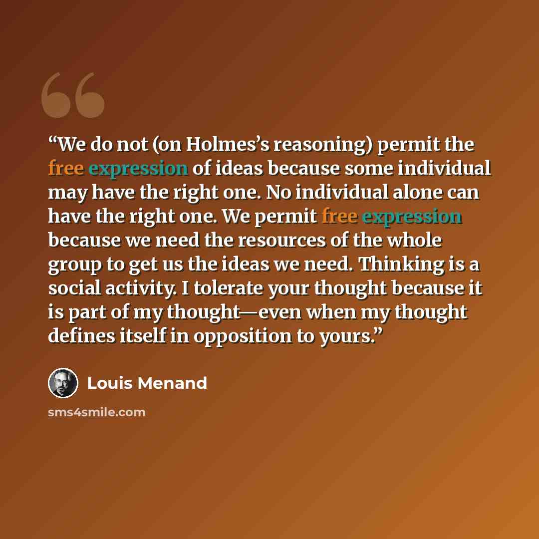 “We do not (on Holmes’s reasoning) permit the free expression of ideas because some individual may have the right one. No individual alone can have the right one. We permit free expression because we need the resources of the whole group to get us the ideas we need. Thinking is a social activity. I…” quote by Louis Menand