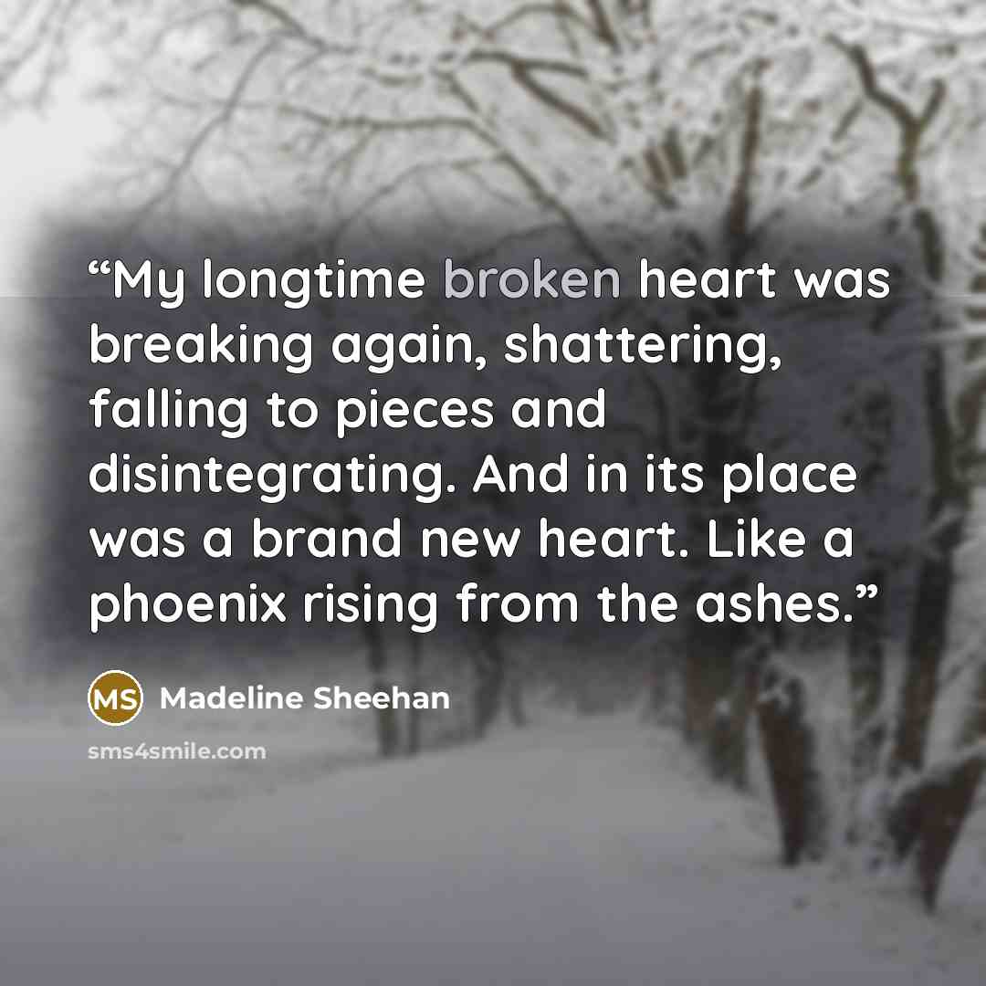 “My longtime broken heart was breaking again, shattering, falling to pieces and disintegrating. And in its place was a brand new heart. Like a phoenix rising from the ashes.” quote by Madeline Sheehan
