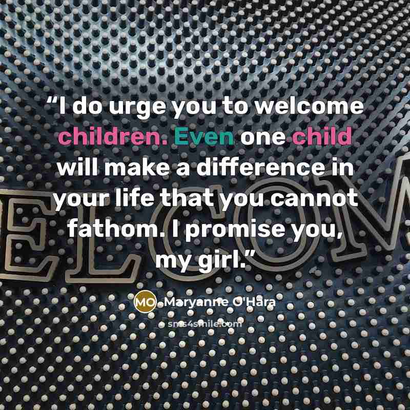 “I do urge you to welcome children. Even one child will make a difference in your life that you cannot fathom. I promise you, my girl.” quote by Maryanne O'Hara