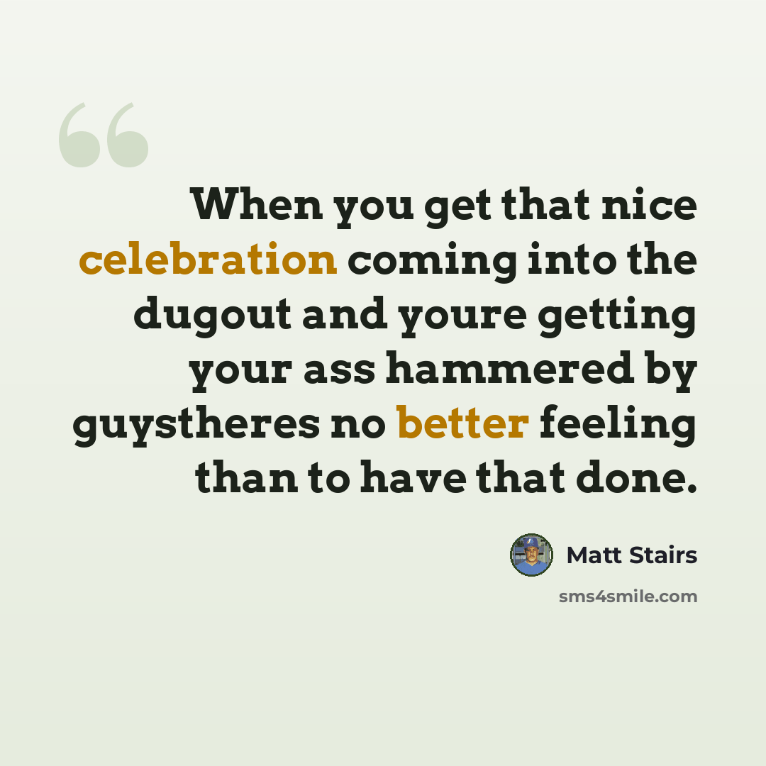 “When you get that nice celebration coming into the dugout and youre getting your ass hammered by guystheres no better feeling than to have that done.” quote by Matt Stairs