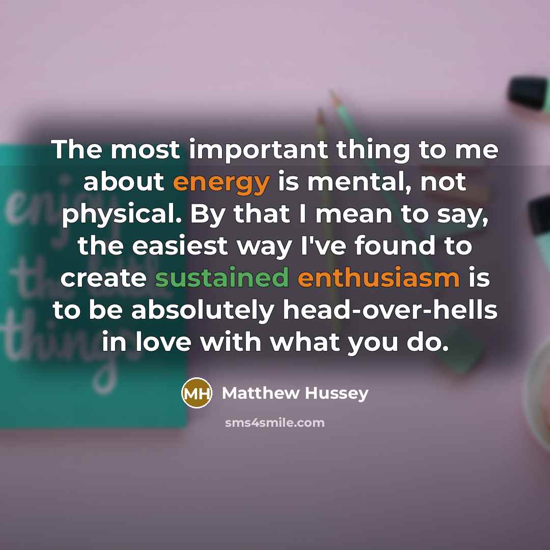 “The most important thing to me about energy is mental, not physical. By that I mean to say, the easiest way I've found to create sustained enthusiasm is to be absolutely head-over-hells in love with what you do.” quote by Matthew Hussey