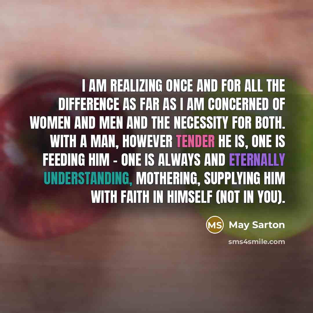 “I am realizing once and for all the difference as far as I am concerned of women and men and the necessity for both. With a man, however tender he is, one is feeding him - one is always and eternally understanding, mothering, supplying him with faith in himself (not in you).” quote by May Sarton