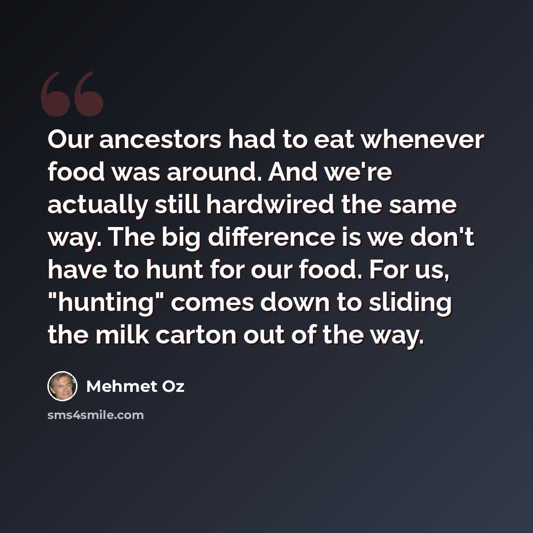 “Our ancestors had to eat whenever food was around. And we're actually still hardwired the same way. The big difference is we don't have to hunt for our food. For us, "hunting" comes down to sliding the milk carton out of the way.” quote by Mehmet Oz