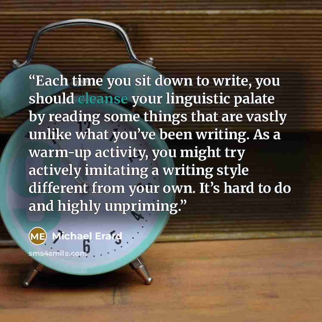 “Each time you sit down to write, you should cleanse your linguistic palate by reading some things that are vastly unlike what you’ve been writing. As a warm-up activity, you might try actively imitating a writing style different from your own. It’s hard to do and highly unpriming.” quote by Michael Erard