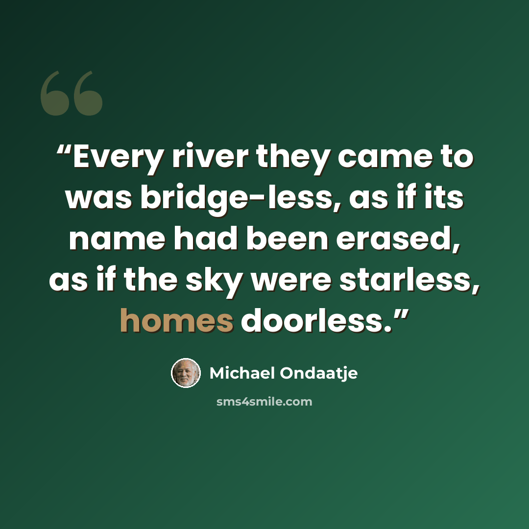 “Every river they came to was bridge-less, as if its name had been erased, as if the sky were starless, homes doorless.” quote by Michael Ondaatje