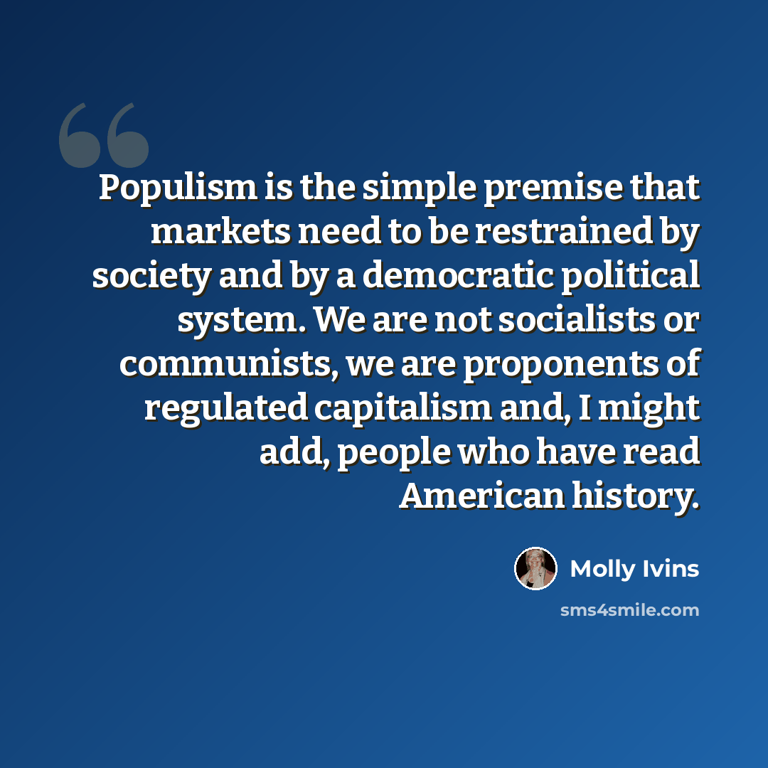 “Populism is the simple premise that markets need to be restrained by society and by a democratic political system. We are not socialists or communists, we are proponents of regulated capitalism and, I might add, people who have read American history.” quote by Molly Ivins