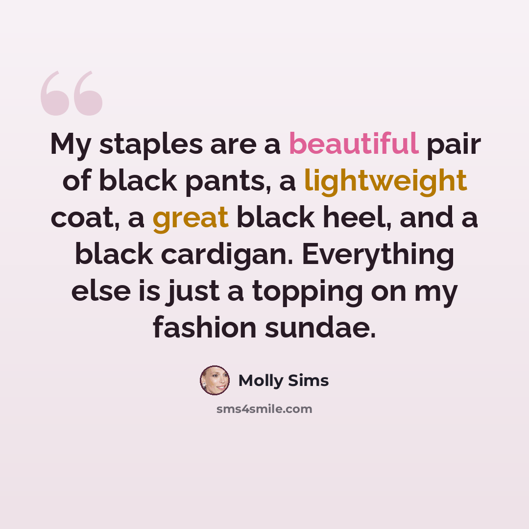 “My staples are a beautiful pair of black pants, a lightweight coat, a great black heel, and a black cardigan. Everything else is just a topping on my fashion sundae.” quote by Molly Sims