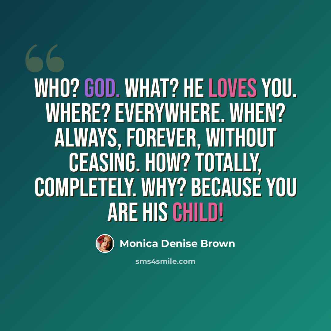 “Who? God. What? He loves you. Where? Everywhere. When? Always, forever, without ceasing. How? Totally, completely. Why? Because you are His child!” quote by Monica Denise Brown