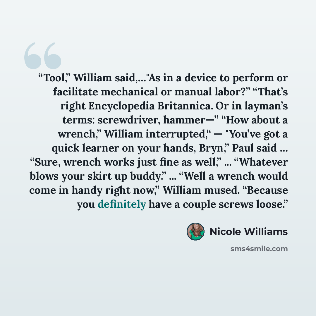 “Tool,” William said,…"As in a device to perform or facilitate mechanical or manual labor?” “That’s right Encyclopedia Britannica. Or in layman’s terms: screwdriver, hammer—” “How about a wrench,” William interrupted,“ — "You’ve got a quick learner on your hands, Bryn,” Paul said … “Sure, wrench…” quote by Nicole Williams