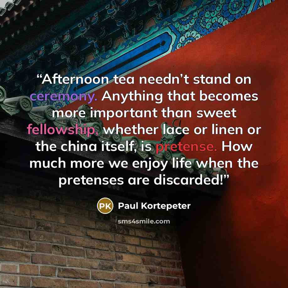 “Afternoon tea needn’t stand on ceremony. Anything that becomes more important than sweet fellowship, whether lace or linen or the china itself, is pretense. How much more we enjoy life when the pretenses are discarded!” quote by Paul Kortepeter